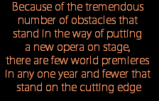 Because of the tremendous 
number of obstacles that 
stand in the way of putting 
a new opera on stage, 
there are few world premieres 
in any one year and fewer that 
stand on the cutting edge